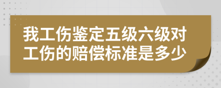 我工伤鉴定五级六级对工伤的赔偿标准是多少