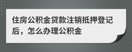 住房公积金贷款注销抵押登记后，怎么办理公积金