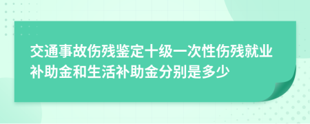 交通事故伤残鉴定十级一次性伤残就业补助金和生活补助金分别是多少