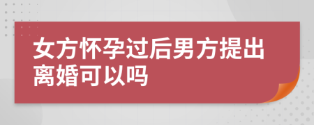 女方怀孕过后男方提出离婚可以吗