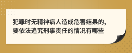 犯罪时无精神病人造成危害结果的, 要依法追究刑事责任的情况有哪些