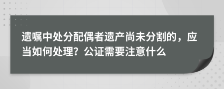 遗嘱中处分配偶者遗产尚未分割的，应当如何处理？公证需要注意什么