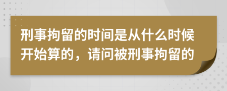 刑事拘留的时间是从什么时候开始算的，请问被刑事拘留的