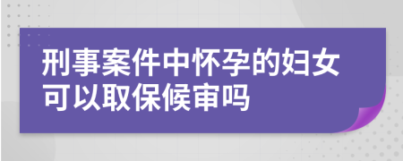 刑事案件中怀孕的妇女可以取保候审吗