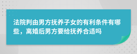 法院判由男方抚养子女的有利条件有哪些，离婚后男方要给抚养合适吗