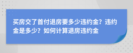 买房交了首付退房要多少违约金？违约金是多少？如何计算退房违约金