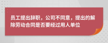 员工提出辞职，公司不同意，提出的解除劳动合同是否要经过用人单位