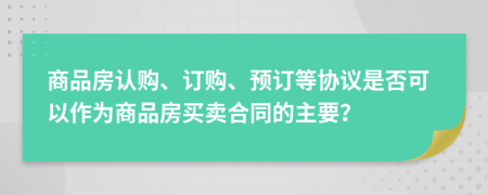 商品房认购、订购、预订等协议是否可以作为商品房买卖合同的主要？