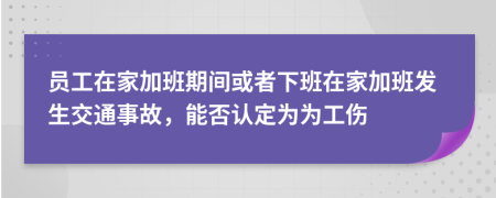 员工在家加班期间或者下班在家加班发生交通事故，能否认定为为工伤