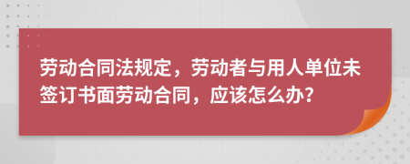 劳动合同法规定，劳动者与用人单位未签订书面劳动合同，应该怎么办？