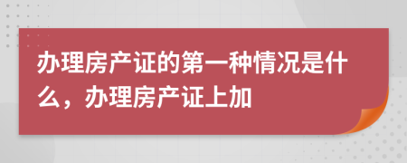 办理房产证的第一种情况是什么，办理房产证上加