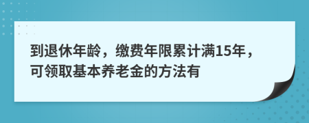 到退休年龄，缴费年限累计满15年，可领取基本养老金的方法有