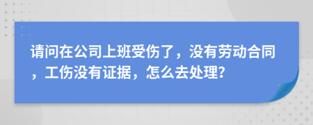 请问在公司上班受伤了，没有劳动合同，工伤没有证据，怎么去处理？