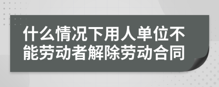 什么情况下用人单位不能劳动者解除劳动合同