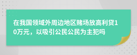 在我国领域外周边地区赌场放高利贷10万元，以吸引公民公民为主犯吗