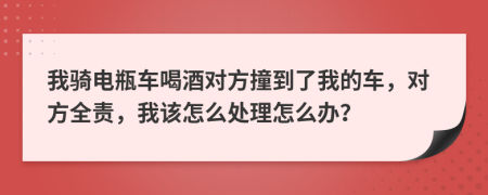 我骑电瓶车喝酒对方撞到了我的车，对方全责，我该怎么处理怎么办？