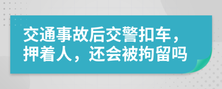 交通事故后交警扣车，押着人，还会被拘留吗