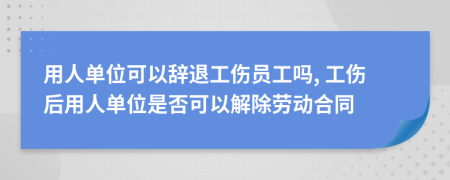 用人单位可以辞退工伤员工吗, 工伤后用人单位是否可以解除劳动合同