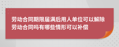 劳动合同期限届满后用人单位可以解除劳动合同吗有哪些情形可以补偿