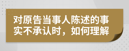 对原告当事人陈述的事实不承认时，如何理解