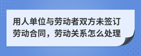 用人单位与劳动者双方未签订劳动合同，劳动关系怎么处理