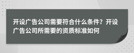 开设广告公司需要符合什么条件？开设广告公司所需要的资质标准如何