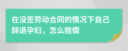 在没签劳动合同的情况下自己辞退孕妇，怎么赔偿