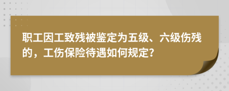 职工因工致残被鉴定为五级、六级伤残的，工伤保险待遇如何规定？