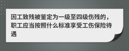 因工致残被鉴定为一级至四级伤残的，职工应当按照什么标准享受工伤保险待遇