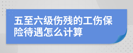 五至六级伤残的工伤保险待遇怎么计算