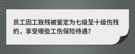 员工因工致残被鉴定为七级至十级伤残的，享受哪些工伤保险待遇？