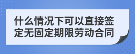 什么情况下可以直接签定无固定期限劳动合同