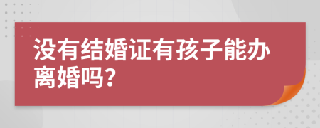 没有结婚证有孩子能办离婚吗？