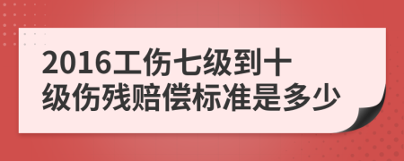 2016工伤七级到十级伤残赔偿标准是多少