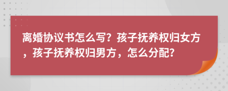 离婚协议书怎么写？孩子抚养权归女方，孩子抚养权归男方，怎么分配？