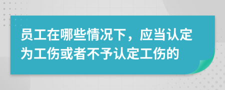 员工在哪些情况下，应当认定为工伤或者不予认定工伤的