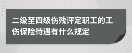 二级至四级伤残评定职工的工伤保险待遇有什么规定