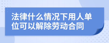 法律什么情况下用人单位可以解除劳动合同