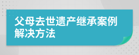 父母去世遗产继承案例解决方法