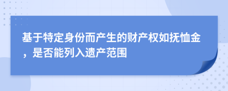 基于特定身份而产生的财产权如抚恤金，是否能列入遗产范围