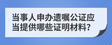 当事人申办遗嘱公证应当提供哪些证明材料？