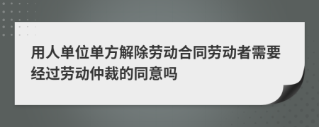 用人单位单方解除劳动合同劳动者需要经过劳动仲裁的同意吗