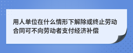 用人单位在什么情形下解除或终止劳动合同可不向劳动者支付经济补偿