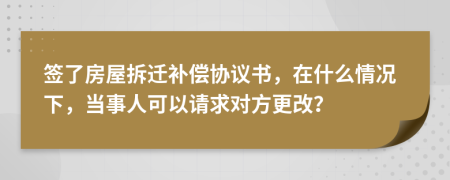 签了房屋拆迁补偿协议书，在什么情况下，当事人可以请求对方更改？