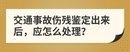 交通事故伤残鉴定出来后，应怎么处理？