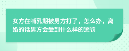 女方在哺乳期被男方打了，怎么办，离婚的话男方会受到什么样的惩罚
