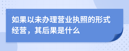 如果以未办理营业执照的形式经营，其后果是什么