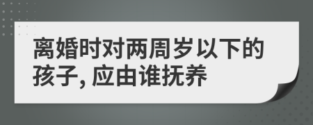 离婚时对两周岁以下的孩子, 应由谁抚养