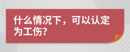 什么情况下，可以认定为工伤？