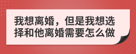 我想离婚，但是我想选择和他离婚需要怎么做